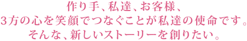 作り手、私達、お客様、3方の心を笑顔でつなぐことが私達の使命です。そんな、新しいストーリーを創りたい。
