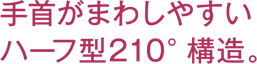手首がまわしやすいハーフ型210°構造。