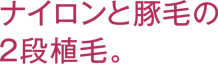 ナイロンと豚毛の2段植毛。