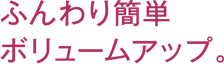 ふんわり簡単ボリュームアップ。