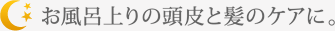 お風呂上りの頭皮と髪のケアに。